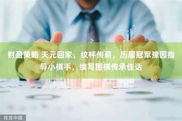 财盈策略 天元回家，纹枰传薪，历届冠军豫园指导小棋手，续写围棋传承佳话
