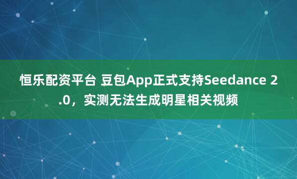 恒乐配资平台 豆包App正式支持Seedance 2.0，实测无法生成明星相关视频
