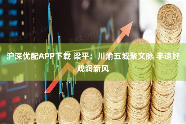 沪深优配APP下载 梁平:川渝五城聚文脉 非遗好戏润新风