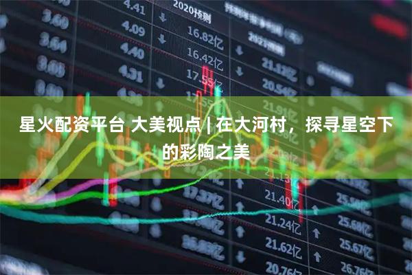 星火配资平台 大美视点 | 在大河村，探寻星空下的彩陶之美