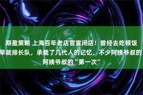 期盈策略 上海百年老店官宣闭店！曾经去吃顿饭可要一大早就排长队，承载了几代人的记忆，不少阿姨爷叔的“第一次”