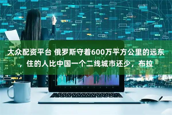 大众配资平台 俄罗斯守着600万平方公里的远东，住的人比中国一个二线城市还少，布拉