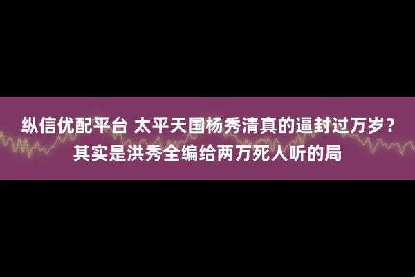 纵信优配平台 太平天国杨秀清真的逼封过万岁？其实是洪秀全编给两万死人听的局