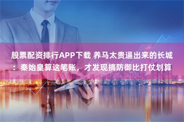 股票配资排行APP下载 养马太贵逼出来的长城：秦始皇算这笔账，才发现搞防御比打仗划算
