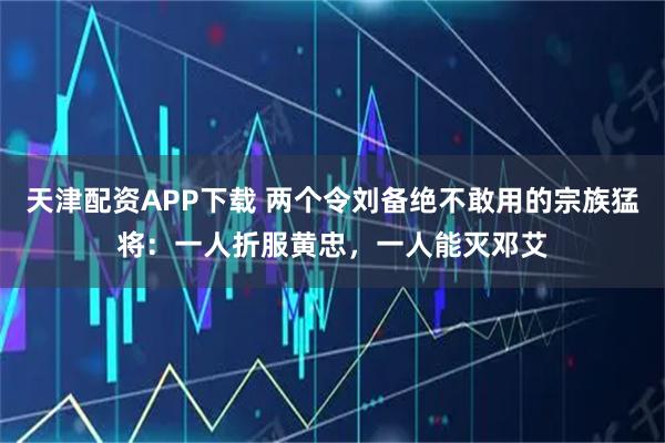 天津配资APP下载 两个令刘备绝不敢用的宗族猛将：一人折服黄忠，一人能灭邓艾